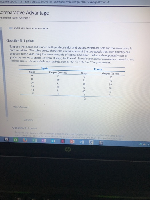 er/attempt/quiz start frame auto.d2lrou-7443178kisprv &drc-08qi-74853558cfql-08idnb 0 omparative Advantage amkumar Patel: Attempt 1 Question 8 (1 point) Suppose that Spain and France both produce ships and grapes, which are sold for the same price in both countries. The table below shows the combinations of the two goods that each country can produce in one year using the same amounts of capital and labor. What is the opportunity cost of producing one ton of grapes (in terms of ships) for France? Provide your answer as a number rounded to two decimal places. Do not include any symbols, such as S. %, or ,n your answer. Spain France Ships Grapes (in toms0 Ships Grapes (in tons) 75 60 45 30 15 10 15 30 45 40 30 20 10 30 50 75 Your Answer: Answer Question 9 (1 point and France both produce ships and grapes, which are sold for the