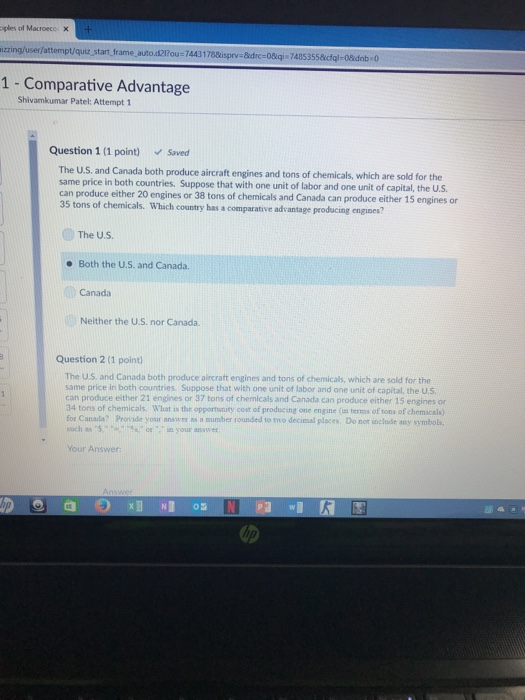 plesof Macroece X /attempt/quiz start frame auto.d21?ou-74431788isprv-8drc-08qi 7485355&cfgl-08idnb 0 1 - Comparative Advantage Shivamkumar Patel: Attempt 1 Question 1 (1 point) Saved The U.S. and Canada both produce same price in both countries, Suppose that with one aircraft engines and tons of chemicals, which are sold for the and one unit of capital, the US can produce either 20 engines or 38 tons of chermicals and Canada can produce either 15 engines or 35 tons of chemicals. Which country has a comparative advantage producing engines The U.S e Both the U.S. and Canada Canada Neither the U.S. nor Canada Question 2 (1 point) The U.S, and Canada both produce aircraft engines and tons of chemicals, which are sold for the same price in both countries. Suppose that with one unit of labor and one unit of capital, the U.S can produce either 21 engines or 37 tons of chemicals and Canada can produce either 15 engines or 34 tons of chemicals. What is the opportunity cost of producing one engine (n terms of tons of chemicals) for Canada? Provide your answer as a number rounded to two decimal places Do not inclode any symbolts such as S-m--en, or-,-,n your answer Your Answer