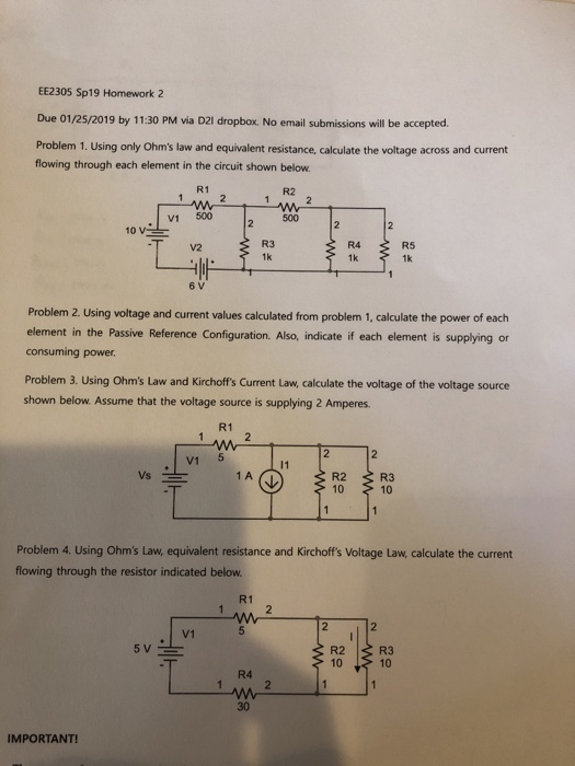 EE2305 Sp19 Homework2 Due 01/25/2019 by 11.30 PM via D21 dropbox. No email submissions will be accepted Problem 1. Using only Ohms law and equivalent resistance, calculate the voltage across and current flowing through each element in the circuit shown below. R1 R2 V1 500 500 R4. R3 1k R5 1k 6 V Problem 2. Using voltage and current values calculated from problem 1, calculate the power of each element in the Passive Reference Configuration. Also, indicate if each element is supplying or consuming power Problem 3. Using Ohms Law and Kirchoffs Current Law, calculate the voltage of the voltage source shown below. Assume that the voltage source is supplying 2 Amperes R1 V1 5 1 A R2 R3 Problem 4. Using Ohms Law, equivalent resistance and Kirchoffs Voltage Law, calculate the current flowing through the resistor indicated below R1 V1 R2R3 10 10 R4 30 IMPORTANT!