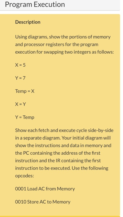 Program Execution Description Using diagrams, show the portions of memory and processor registers for the program execution for swapping two integers as follows: X=5 Temp X X-Y Y Temp Show each fetch and execute cycle side-by-side in a separate diagram. Your initial diagram will show the instructions and data in memory and the PC containing the address of the first instruction and the IR containing the first instruction to be executed. Use the following opcodes: 0001 Load AC from Memory 0010 Store AC to Memory