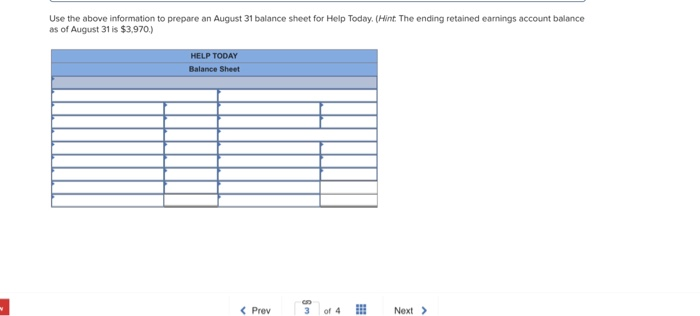 Use the above information to prepare an August 31 balance sheet for Help Today. (Hint The ending retained earnings account balance as of August 31 is $3,970.) HELP TODAY Balance Sheet K Prev of 4 Next >
