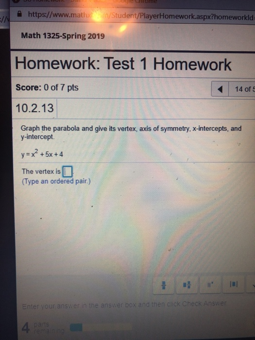 https//www.mhStudent/Player+Homeworkaspxthomeworkld 슬 https://www.m。n/Student/PlayerHomework.aspx?homeworkid Math 1325-Spring 2019 Homework: Test 1 Homework Score: 0 of 7 pts 10.2.13 14 of 5 Graph the parabola and give its vertex, axis of symmetry, x-intercepts, and y-intercept. The vertex is Type an ordered pair) Enter your answer n the answer box and th 4