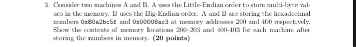 3. Consider two machines A and B. A uses the Little-Endian order to store multi-byte val- ues in the memory. B uses the Big-Endian order. A and B are storing the hexadecimal numbers 0x80a2bc5f and 0x00008ac3 at memory addresses 200 and 400 respectively. Show the contents of memory locations 200-203 and 400-403 for each machine after storing the numbers in memory. (20 points)