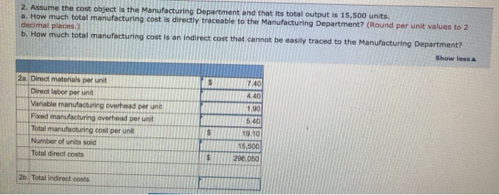 2. Assume the cost object is the Manufacturing Department and that its total output is 15,500 units. a. How much total manufacturing cost is directly traceable to the Manufacturing Department? ( decimal places.) b. How much total manufacturing cost is an indirect cost that cannot be easily traced to the Manufacturing Department? Round per unit values to 2 Show less A 7.40 4.40 1.90 6.40 19.10 15,500 296.050 2a. Direct materials per unit Direct labor per unit Variable manufacturing overhead per unit Fixed manufacturing overhead per unit Number of units sold Total direct costs 2b. Total indirect costs