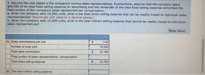 3. Assume the cost object is the companys various sales representatives. Furthermore, assume that the company spent $44,950 of its total fixed selling expense on advertising and the remainder of the total fixed selling expense comprised the fixed portion of the companys sales representatives compensation. a. When the company sells 15,500 units, what is the total direct selling expense that can be readily traced to individual sales representatives? (Round per unit value to 2 decimal places.) b. When the company sells 15,500 units, what is the total indirect selling expense that cannot be readily traced to individual sales representatives? 3a. Sales commissions per unit 1.40 15,500 S 21,700 Number of units sold Total sales commission Fixed portion of sales representatives compensation Total direct selling expense S 21,700 $21,700 3b. The total indirect selling expense