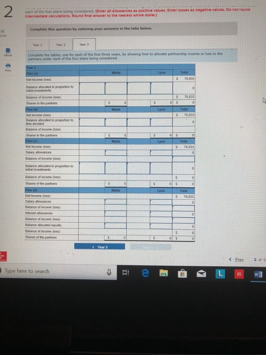 2 each of the four plans being considered. (Enter all allowances as postlive values. Enter losses as negestive velues Do not round intermedlate calculatlons. Round final answer to the nearest whole doller.) Complete this question by entering your answers in the tabs below. 16 Complete the tables, one for each of the first three years, by showing how to allocate partnership income or loss to the partners under each of the four plans being considered S 70 833 70.833 Balance of income (00ss) Shares to the partners S 70 ssance of income (loss) S 70833 Salary alowances Balance of income oss) Balance of income doss) S70,833 Salary allowances Balance of income goss) Balance of income poss) Balance alocated equaly Balance of income Goss) Type here to search