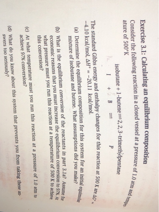 Exercise 3.1: Calculating an equilibrium composition Consider the following reaction in a closed vessel at a press ature of 500°K of 1.0 atm and temper isobutane + 1-bu tene=2, 2, 3-trimethylpentane The standard Gibbs energy and enthalpy changes for this reaction at 500 K -4.10 kcal/mol,ΔΗ::-20.11 kcal/mol. are (a) Determine the equilibrium composition for this system for an intial e mixture of isobutane and butene. What assumptions did you make? (b) What is the equilibrium conversion of the reactants in part 3.1a? Assume fo economic reasons that you must increase the equilibrium conversion to 97% A, what pressure must you run this reaction at a temperature of 500 K to achieve this conversion? (c) At what temperature must you run this reaction at a pressure of 1.0 atm to achieve 97% conversion? (d) What do you know about this system that prevents you from taking these an- swers too seriously?