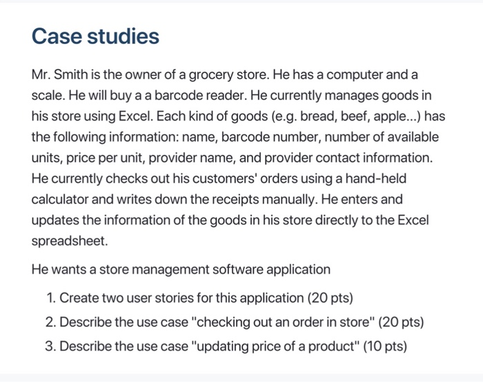 Case studies Mr. Smith is the owner of a grocery store. He has a computer and a scale. He will buy a a barcode reader. He currently manages goods in his store using Excel. Each kind of goods (e.g. bread, beef, apple...) has the following information: name, barcode number, number of available units, price per unit, provider name, and provider contact information. He currently checks out his customers orders using a hand-held calculator and writes down the receipts manually. He enters and updates the information of the goods in his store directly to the Excel spreadsheet. He wants a store management software application 1. Create two user stories for this application (20 pts) 2. Describe the use casechecking out an order in store (20 pts) 3. Describe the use case updating price of a product (10 pts)
