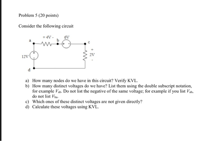 Problem 5 (20 points) Consider the following circuit 2V 12V a) How many nodes do we have in this circuit? Verify KVL b) How many distinct voltages do we have? List them using the double subscript notation, for example Vab. Do not list the negative of the same voltage; for example if you list Vab do not list a c Which ones of these distinct voltages are not given directly? d) Calculate these voltages using KVL