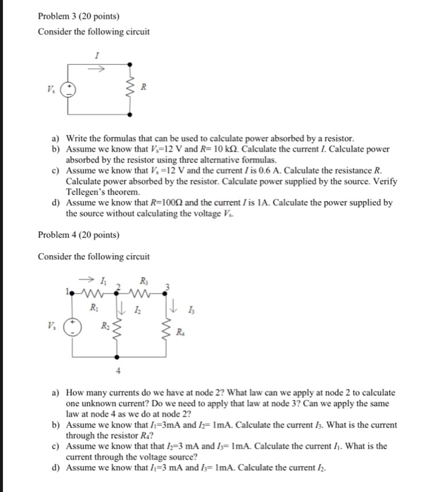 Problem 3 (20 points) Consider the following circuit a) Write the formulas that can be used to calculate power absorbed by a resistor b) Assume we know that V-12 V and R-10 k2. Calculate the current I. Calculate power absorbed by the resistor using three alternative formulas c) Assume we know that Vs-12 V and the current /is 0.6 A. Calculate the resistance R Calculate power absorbed by the resistor. Calculate power supplied by the source. Verify Tellegens theorem. d) Assume we know that R-1002 and the current /is 1A. Calculate the power supplied by the source without calculating the voltage V Problem 4 (20 points) Consider the following circuit Rs R2 How many currents do we have at node 2? What law can we apply at node 2 to calculate one unknown current? Do we need to apply that law at node 3? Can we apply the same law at node 4 as we do at node 2? a) b) Assume we know that /-3mA and h-ImA. Calculate the current Is. What is the current c) Assume we know that that I2-3 mA and -ImA. Calculate the current . What is the d) Assume we know that /1-3 mA and 1 1mA. Calculate the current /2. through the resistor R4? current through the voltage source?