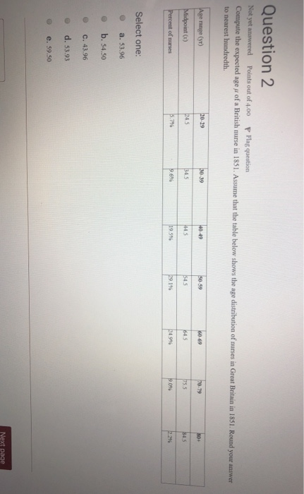 Question 2 d Points out of 4.00 P Flag question Compute the expected age u of a British nurse in 1851. Assume that the table below shows the age distribution of nurses in Great Britain in 1851. Round your to nearest hundredth. e (yr) 29 S0 39 49 59 1% 0% 296 Select one: o b. 54.50 С. 43.96 o d. 53.93 O e. 59.50