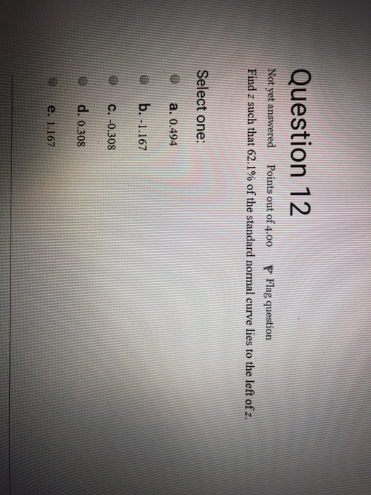 Question 12 Not yet answered Points out of 4.0o Flag question Find z such that 62.1% of the standard normal curve lies to the left of z. Select one: a. 0.494 0b. 1.167 C. 0.308 d. 0.308 @.. e. 1.167