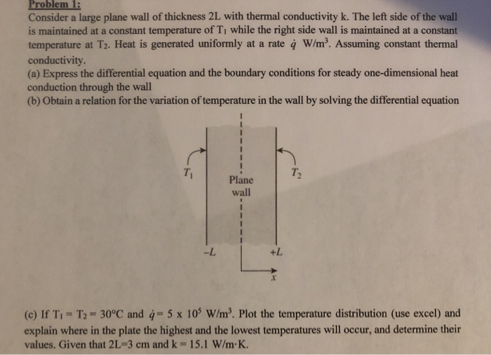 Consider a large plane wall of thickness 2L with thermal conductivity k. The left side of the wall is maintained at a constant temperature of Ti while the right side wall is maintained at a constant temperature at T2. Heat is generated uniformly at a rate q W/m. Assuming constant thermal conductivity. (a) Express the differential equation and the boundary conditions for steady one-dimensional heat conduction through the wall (b) Obtain a relation for the variation of temperature in the wall by solving the differential equation Ti T. Plane wall -L +L x. (c) If Ti T2-30°C and 5 x 10 W/m3. Plot the temperature distribution (use excel) and explain where in the plate the highest and the lowest temperatures will occur, and determine their values. Given that 2L 3 cm and k 15.1 W/m K.