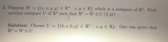 3. Suppose W ((x, x, y.y) E R: ,y R) which is a subspace of R. Find another subspace U of R such that R- WU.(2 pt) Solution: Choose U {(0,1,0, y) E R4 : x, y E R}. One can prove that