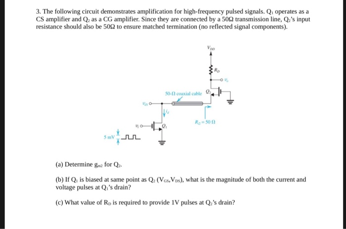 3. The following circuit demonstrates amplification for high-frequency pulsed signals. Qi operates as a CS amplifier and Q as a CG amplifier. Since they are connected by a 502 transmission line, Qs input resistance should also be 50Ω to ensure matched termination (no reflected signal components). 50-10 coaxial cable 0: 2 Ra-500 (a) Determine gm2 for Q (b) If Qi is biased at same point as Q2 (Vos, VDs), what is the magnitude of both the current and voltage pulses at Qis drain? c) What value of Rp is required to provide 1V pulses at Qus drain?