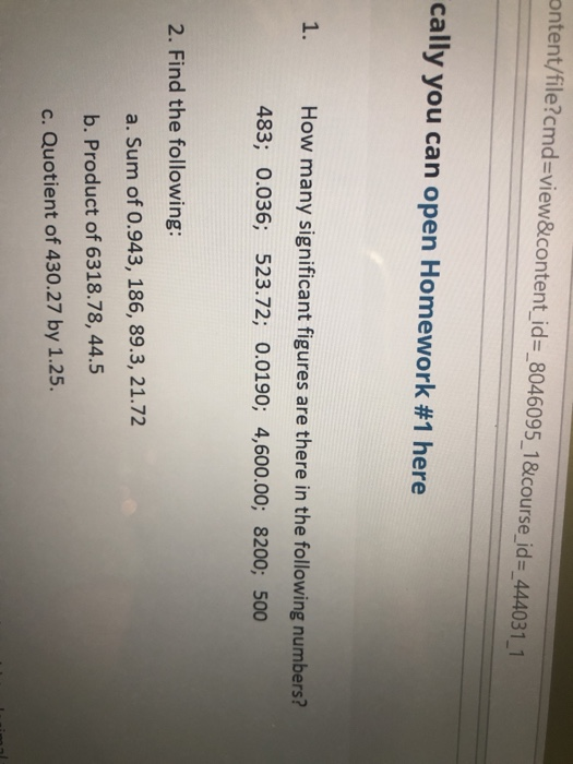 ontent/file?cmd-view&content id- 8046095_18course_id- 444031 1 cally you can open Homework #1 here 1. How many significant figures are there in the following numbers? 483; 0.036; 523.72; 0.0190; 4,600.00; 8200; 500 2. Find the following a. Sum of 0.943, 186, 89.3, 21.72 b. Product of 6318.78, 44.5 c. Quotient of 430.27 by 1.25.