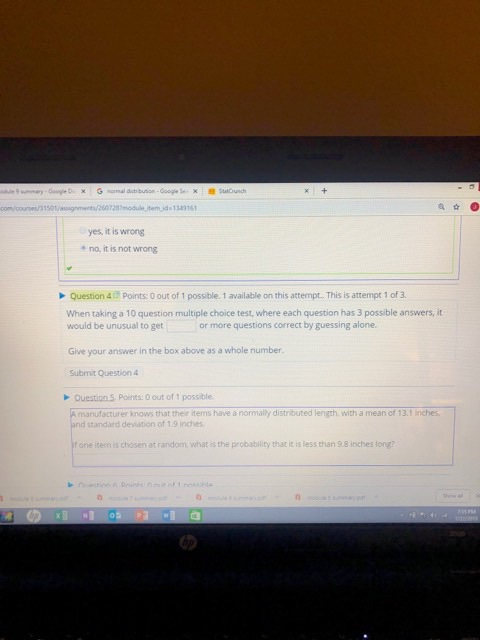 yes, it is wrong no, it is not wrong Question 4Points: O out of 1 possible. 1 available on this attempt. This is attempt 1 of 3. When taking a 10 question multiple choice test, where each question has 3 possible answers, it or more questions correct by guessing alone. would be unusual to get Give your answer in the box above as a whole number Submit Question Question 5 Points: 0 out of 1 possible A manufacturer knows that their items have a normally distributed length. with a mean of 13.1 inches and standard deviation of 1.9 inches f one item is chosen at random, what is the probablity that it is less than 9.8 inches long?