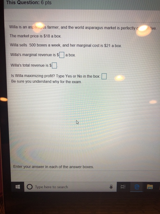 This Question: 6 pts Willa is an aspaiagus farmer, and the world asparagus market is perfectly The market price is $18 a box. Willa sells 500 boxes a week, and her marginal cost is $21 a box. Willas marginal revenue is S a box Willas total revenue is S ls Wila maximizing profit? Type Yes or No in the box □ Be sure you understand why for the exam. Enter your answer in each of the answer boxes. 0 Type here to search