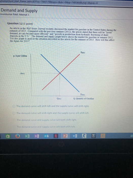 attempt/quiz start frame auto.d2l?ou t frame.auto.d21ou-74431788isprv-&drc-08qi-7485464&cfql-08dnb-0 Demand and Supply hivamkumar Patel: Attempt 1 Question 12 (1 point) An article in the Wall Street Journal recently discussed the market for gasoline in the United States during the summer of 2013. Compared with the previous summer (2012), the article stated that there will be lower demand, as cars become more efficient and growth in production from hydraulic fracturing of shale deposits in the U.S. The demand and supply graph below shows the market for gasoline in summer 2012 Use this graph to analyze the situation described in this article for the summer of 2013. How will this affect the figure for 2013? S3012 p.S per Gallon P292 Q Quautity of Gasoline The demand curve will shift left and the supply curve will shift right The demand curve will shift right and the supply curve will shift left The demand curve and supply curve will both shift right The demand curve and supply curve wilt both shift teft