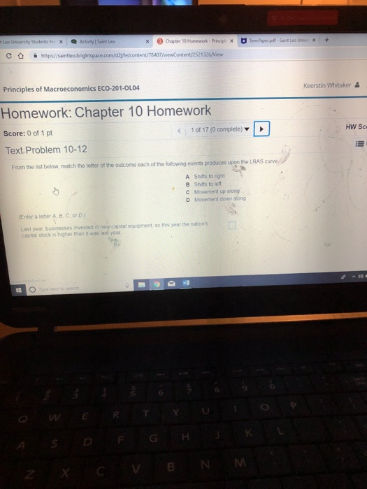 Students Ho xActivity Saiet Led ent/T8407 /viewContent/2521326Wiew Principles of Macroeconomics ECO-201-0L04 Keerstin Whitaker Homework: Chapter 10 Homework Score: 0 of 1 pt 1 of 17 (0 complete) Text Problem 10-12 From the list below, match the letter of the outcome each of the following events produces upon the LRAS cunve A Shifts to rght B Shifts to left C Movement up along D Movement down siong Enter a leter A. B. C. or D) Last year, businesses invested in new capital equipment so this year the nations captai stock is higher than it was last year 8 TY GHK