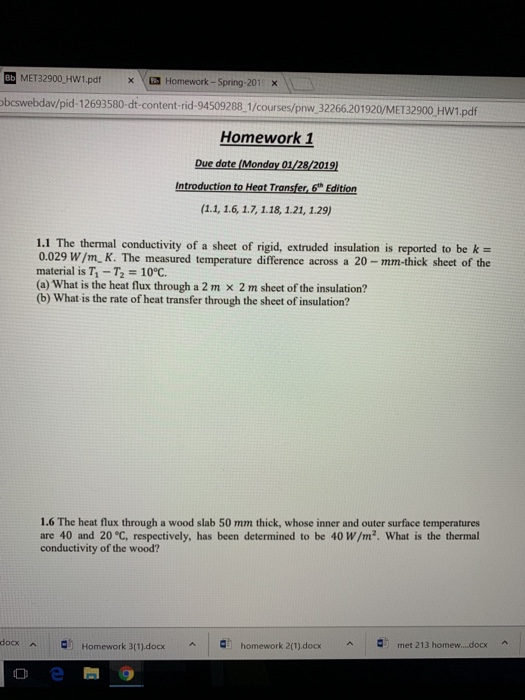 BD MET32900 HW1.pdfxHomework-Spring-201 x bcswebdav/pid-12693580-dt-content-rid-94509288 1/courses/pnw 32266201920/MET32900 HW1.pdf Homework 1 Due date (Monday 01/28/2019 Introduction to Heat Transfer,6h Edition 1.1 The thermal conductivity of a sheet of rigid, extruded insulation is reported to be k- 0.029 W/m K. The measured temperature difference across a 20-mm-thick sheet of the material is T1-T2 = 10℃. (a) What is the heat flux through a 2 m x 2 m sheet of the insulation? (b) What is the rate of heat transfer through the sheet of insulation? 1.6 The heat flux through a wood slab 50 mm thick, whose inner and outer surface temperatures are 40 and 20 °C, respectively, has been determined to be 40 W/m2. What is the thermal conductivity of the wood? docx 미 ^ homework 2(1).docx ^ ^ Homework 3(1).docx ^ met 213 homew docx