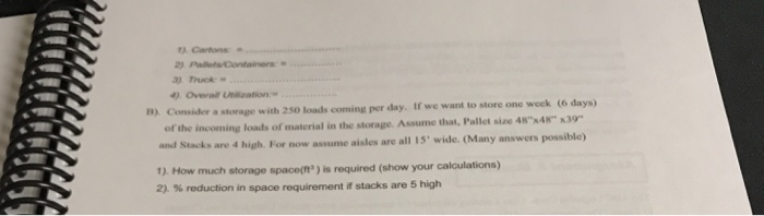 Cartons 4Overal lication. a storage with 250 loads coming per day. If we want to store one weck (6 days) of the incoming loads of material in the storage. Assume that, Pallet size 4848 x39- and Stacks are 4 high. For now assume aisles are all 15 wide. (Many answers possible) 1). How much storage space(t) is required (show your calculations) % reduction in space requirement if stacks are 5 high