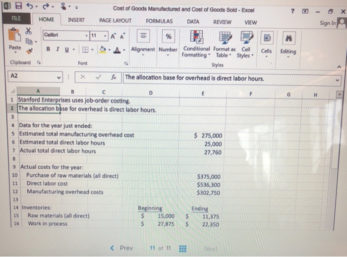 Cost of Goods Manufactured and Cost of Goods Sold-Exce FILE HOME INSERT PAGE LAYOUT FORMULAS DATA REVIEW VIEW Sign In Paste·t B 1 u. 田·クー. Alignment Number Cor ditto al Formatas Styles . Cells Editing Formatting Table Clipboard Font Styles ㄨ .. The allocation basef0r overhead is direct labor hours. A2 ˇ · ˇ 1 Stanford Enterprises uses job-order costing. 2 The allocation bbse for overhead is direct labor hours. 4 Data for the year just ended: 5 Estimated total manufacturing overhead cost 6 Estimated total direct labor hours 7 Actual total direct labor hours 275,000 25,000 27,760 9 Actual costs for the year: 10 Purchase of raw materials (all direct 11 Direct labor cost 12 Manufacturing overhead costs 13 14 Inventories: 15 Raw materials (all direct) 16 Work in process $375,000 $536,300 302,750 Beginning Ending S15,000 11,375 27,87522,350 K Prev11 of 11 E
