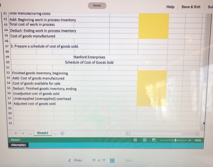 Saved Help Save& Exit Su 41 iotai manuracturing costs 42 Add: Beginning work in process inventory 43 Total cost of work in process 44 Deduct: Ending work in process inventory 4S Cost of goods manufactured 46 47 13, Prepare a schedule of cost of goods sold. 48 49 50 51 Stanford Enterprises Schedule of Cost of Goods Sold 52 Finished goods inventory, beginning 3 Add: Cost of goods manufactured 54 Cost of goods available for sale 55 Deduct: Finished goods inventory, ending 56 Unadjusted cost of goods sold S7 Underapplied (overapplied) overhead S8 Adjusted cost of goods sold 59 60 61 62 .. Sheet1 +100% Attempt(s) < Prev 11 of 11Next