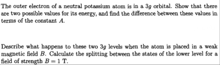 The outer electron of a neutral potassium atom is in a 3g orbital. Show that there are two possible values for its energy, and find the difference between these values in terms of the constant A Describe what happens to these two 3g levels when the atom is placed in a weak magnetic field B. Calculate the splitting between the states of the lower level for a field of strength B-1T.