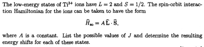 The low-energy states of Ti3+ ions have L-2 and S = 1/2. The spin-orbit interac- tion Hamiltonian for the ions can be taken to have the form H80 = ALS, where A is a constant. List the possible values of J and determine the resulting energy shifts for each of these states.