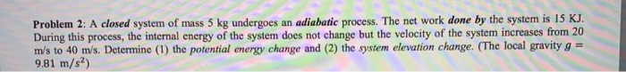 Problem 2: A closed system of mass 5 kg undergoes an adiabatic process. The net work done by the system is 15 KJ During this process, the internal energy of the system does not change but the velocity of the system increases from 20 ms to 40 m/s. Determine (1) the potential energy change and (2) the system elevation change. (The local gravity g 9.81 m/s2)