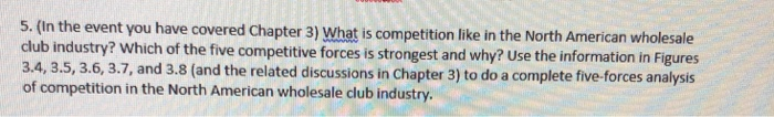 5. (In the event you have covered Chapter 3) What is competition like in the North American wholesale club industry 3.4, 3.5, 3.6, 3.7, and 3.8 (and the related discussions in Chapter 3) to do a complete five-forces analysis ? Which of the five competitive forces is strongest and why? Use the information in Figures of competition in the North American wholesale club industry.