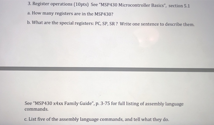 3. Register operations (10pts) See MSP430 Microcontroller Basics, section 5.1 a. How many registers are in the MSP430? b. What are the special registers: PC, SP, SR? Write one sentence to describe them. See MSP430 x4xx Family Guide, p. 3-75 for full listing of assembly language commands. c. List five of the assembly language commands, and tell what they do.