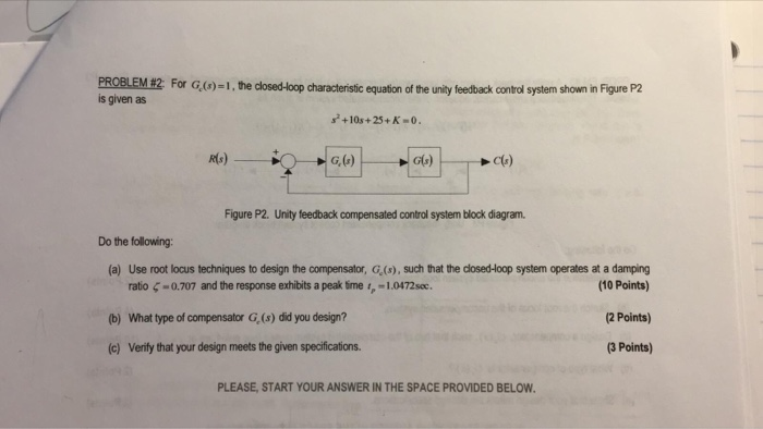 PROBLEM #2 For G,)-1, the dosed-oop characteristic equation of the unity feedback control system shown in Figure P2 is given as +10s+25+ K R(s) G, (F) G6) Figure P2. Unity feedback compensated control system block diagram. Do the following: (a) Use root locus techniques to design the compensator, G,(s), such that the closed-Hoop system operates at a damping ratio ζ-0.707 and the response exhibits a peak time i,-1.0472soc. (b) What type of compensator G (s) did you design? (c) Verify that your design meets the given specifications (10 Points) (2 Points) 3 Points) PLEASE, START YOUR ANSWER IN THE SPACE PROVIDED BELOW