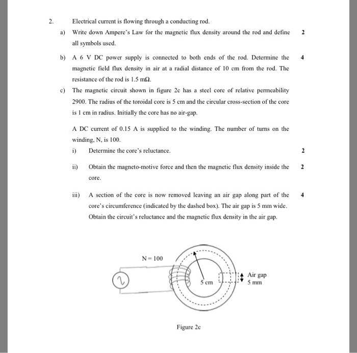 2. Electrical current is flowing through a conducting rod. a) Write down Amperes Law for the magnetic flux density around the rod and define 2 all symbols used. b) A 6 V DC power supply is connected to both ends of the rod. Determine the 4 magnetic field flux density in air at a radial distance of 10 em from the rod. The resistance of the rod is 1.5 m2. c) The magnctic circuit shown in figure 2c has a sel core of relative permeability 2900. The radius of the toroidal core is 5 cm and the circular cross-section of the core is 1 cm in radius. Initially the core has no air-gap. winding, N, is 100 i) Determine the cores reluctance. ii) Obtain the magneto-motive force and then the magnetic flux density inside the 2 core ) A section of the core is now removed leaving an air gap along part of the 4 cores circumference (indicated by the dashed box). The air gap is 5 mm wide Obtain the circuits reluctance and the magnetic flux density in the air gap N-100 ITT4 Air gap Figure 2c