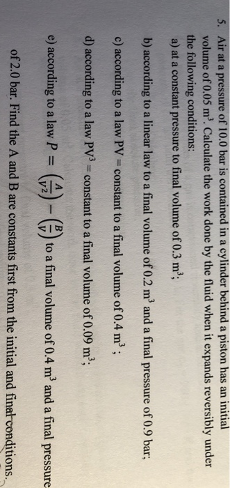 5. Air at a pessure of 10.0 bar is contained in a cylinder behind a piston has an initial volume of 0.05 m3. Calculate the work done by the fluid when it expands reversibly under the following conditions: a) at a constant pressure to final volume of 0.3 m b) according to a linear law to a final volume of 0.2 m2 and a final pressure of 0.9 bar c) according to a law PV-constant to a final volume of 0.4 m3 d) according to a law PV3-constant to a final volume of 0.09 m3; e) according to a law P = ( 2)-(5) to a final volume of 0.4 m3 and a final pressure of 2.0 bar. Find the A and B are constants first from the initial and final conditions.