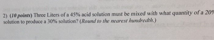 2) (10 points) Three Liters of a 45% acid solution must be mixed with what quantity ofa 200 solution to produce a 30% solutio