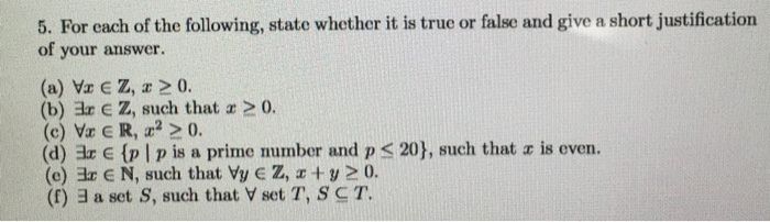 5. For each of the following, state whether it is true or false and give a short justification of your answer. (a) Vr C Z, 20 (b) 3r c Z, such that a 20. (c) Va R, a 20. (d) ar E (p I p is a prime number and p < (e) 3r E N, such that Vy Z, a +y 20. (f)ヨa set S, such that V set T, T. 201, such that a is even.