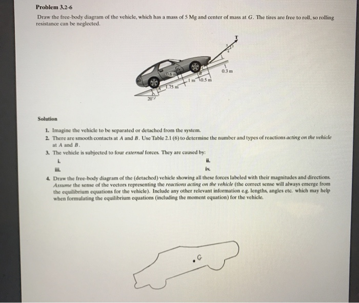 Problem 3.2-6 Draw the free-body diagram of the vehicle, which has a mass of 5 Mg and center of mass at G. The tires are free to roll, so rolling resistance can be neglected. 0.3 m 1 m 1.75 mi 20 Solution 1. Imagine the vehicle to be separated or detached from the system. 2. There are smooth contacts at A and B. Use Table 2.1 (6) to determine the number and types of reactions acting on the vehicle at A and IB 3. The vehicle is subjected to four external forces They are caused by: il iv. 4. Draw the free-body diagram of the (detached) vehicle showing all these forces labeled with their magnitudes and directions Assume the sense of the vectors representing the reactions acting on the vehicle (the correct sense will always emerge from the equilibrium equations for the vehicle). Include any other relevant information eg. lengths, angles etc. which may help when formulating the equilibrium equations (including the moment equation) for the vehicle