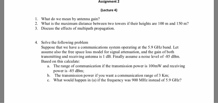 Assignment 2 (Lecture 4) 1. What do we mean by antenna gain? 2. What is the maximum distance between two towers if their heights are 100 m and 150 m? 3. Discuss the effects of multipath propagation. 4. Solve the following problem Suppose that we have a communications system operating at the 5.9 GHz band. Let assume also the free space loss model for signal attenuation, and the gain of both transmitting and receiving antenna is 1 dB. Finally assume a noise level of-85 dBm. Based on this calculate: The range of communication if the transmission power is 100mW and receiving power is -85 dBm The transmission power if you want a communication range of 3 Km; What would happen in (a) if the frequency was 900 MHz instead of 5.9 GHz? a. b.