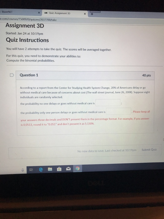 BlazerNET xQuiz Assignment 3D e.com/courses/1500920/quizzes/2037700/take Assignment 3D Started: Jan 24 at 10:19pm Quiz Instructions You will have 2 attempts to take the quiz. The scores will be averaged together. For this quiz, you need to demonstrate your abilities to: Compute the binomial probabilities. D Question1 40 pts According to a report from the Center for Studying Health System Change, 20% of Americans delay or go without medical care because of concerns about cost (The wall street journal, June 26, 2008).Suppose eight individuals are randomly selected the probability no one delays or goes without medical care is the probability only one person delays or goes without medical care is Please keep all your answers three decimals and DONT present them in the percentage format. For example, if you answer is 0.0513, round it to 0.051 and dont present it as 5.130%. No new data to save. Last checked at 101pm Submit Quiz