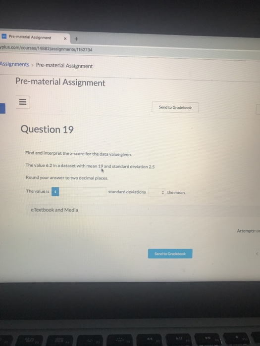 Pre-material Assignment+ plus.com/courses/14882/assignments/1152734 Pre-material Assignment Send to Gradebook Question 19 Find and interpret the z score for the data value given The value 6.2 n a dataset with mean 19 and standard deviation 25 Round your answer to two decimall places The value is standard deviations the mean e Textbook and Media Attempts: ur Send to Gradebook