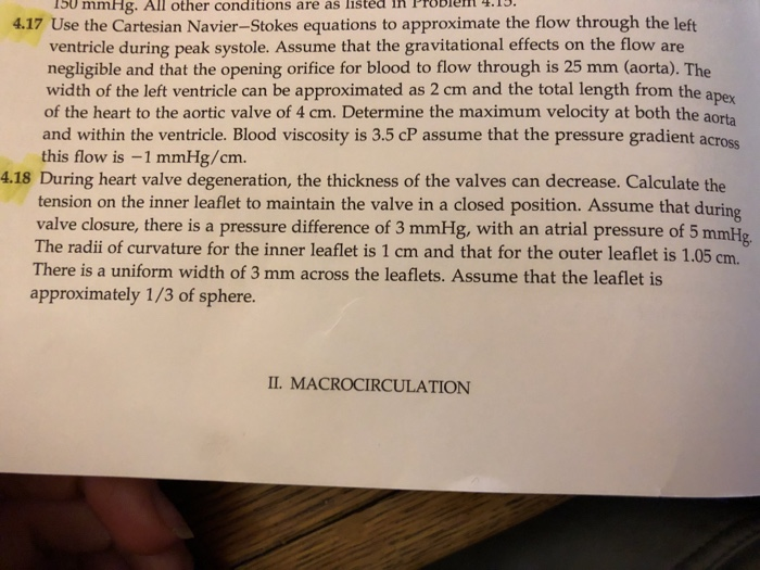 15o mmHg. All other conditions are as listea in Probiem .1. 4.17 Use the Cartesian Navier-Stokes equations to approximate the flow through the left ventricle during peak systole. Assume that the gravitational effects on the flow are negligible and that the opening orifice for blood to flow through is 25 mm (aorta). The width of the left ventricle can be approximated as 2 cm and the total length from the apex of the heart to the aortic valve of 4 cm. Determine the maximum velocity at both the aorta and within the ventricle. Blood viscosity is 3.5 cP assume that the pressure gradient across this flow is -1 mmHg/cm. tension on the inner leaflet to maintain the valve in a closed position. Assume that during valve closure, there is a pressure difference of 3 mmHg, with an atrial pressure of 5 mmHg The radii of curvature for the inner leaflet is 1 cm and that for the outer leaflet is 1.05 cm. There is a uniform width of 3 mm across the leaflets. Assume that the leaflet is approximately 1/3 of sphere I. MACROCIRCULATION