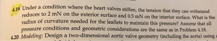 der a condition where the heart valves stiffen, the tension that they can withstand reduces to 2 mN on the exterior surface and 0.5 mN on the interior surface. What is the radius of curvature needed for the leaflets to maintain this pressure? Assume that all pressure conditions and geometric considerations are the same as in Problem 4.18. 4.20 Modeling: Design a two-dimensional aortic valve geometry (including the aorta) using a 4.1 9 Un