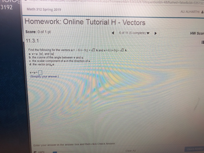 33,ldtmcomystubent/Player Homework.aspxchomeworkld 5161028788questionld-48flushed-false&icld-5357323 3192 Math 312 Spring 2019 ALI ALHARTHI Homework: Online Tutorial H- Vectors Score: 0 of 1 pt 11.3.1 6 of 11 (5 complete HW Scor Find the following for the vectors u -6i-9j+ 2 k and v 6 i+9j-2 k a. v u. Ivl, and lu b. the cosine of the angle between v and u c. the scalar component of u in the direction of v d. the vector proj u Simplify your answer.) Enter your answer in the answer box and then click Check Answer