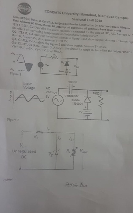 COMSATS University Islamabad, Islamabad Campus Sessional I Fall 2018 Class:BEE-3D, Dat e: 16 Oct 2018, Subject: Electronics 1, Instructor Describe the diode resistance cxtracted for Analyze the circuit shown in figure I and show output. bo Mins, Marks: 40, Attempt all questions, all questions have equal marks Q1: CLO1 the effect of increasing temperature at diode characteristic curve? R Assume T-imsec, V IK, VAS-4V: Also assume Vp 0.7V Q3: CLO2, C4 Analyze the figure 2 and show output. Assume T-Imsec. Q4: CLO2, C4 Refer fi Vin-50, Rs-IK, V-10V, Ine 30mA. gure 3, Analyze the circuit for range R. for which the output remains 1 R. D, Figure 1 100nF Input Voltage Yoltag capacitor AC 5V diode Figure 2 Rs in Unregulated DC RL Vout 2 Figure 3
