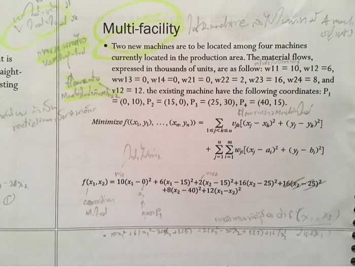 Multi-facility ·Two new machines are to be located among four machines currently located in the p expressed in thousands of units, are as follow: w11 10, w12-6, ww13 0, w14 0, w210, w222, w2316, w24 8, and v12 = 12. the existing machine have the following coordinates: P, = (0,10), P,-(15, 0), P,-(25, 30), P+ = (40, 15). roduction area. The material flows, t is aight- sting elie 071 it- 24% . f(x1.x2) = 10(x1 )2 + 6(x 2( +802-40+12(*2) -15) +16(X2-25)2+16(-25)2 15) lc