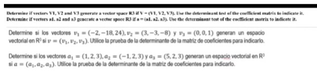 Determine if verters al·a2 and R3 geacrate a vecter space RJ ·sal. a2. aJ), Use determisant test of the cofficient matra to indicate it. Determine si los vectores 1-(-2,-18,24),-(3,-3,-8) y-(0,0,1) generan un espacio ectorial en Rsiv (z,P).Uilice la prueba de la determinante de la matriz de coeficientes para indicarlo Determine los vectores als(1. 2. 3),аг=(-1. 2. 3) y a33(5.2.3) gereran un espaco vectonal en R3 sia=(a,,a2. a.). Utilice la prueba de la determinante de la matriz de coeficentes para ndcat.