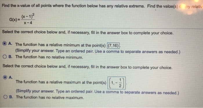Find the x-value of all points where the function below has any relative extrema. Find the valoe(s) c ny relativ (x-12 G(x) = x-4 Select the correct choice below and, if necessary, fill in the answer box to complete your choice. O A. The function has a relative minimum at the points) (7.16) O B. The function has no relative minimum. Select the correct choice below and, if necessary, fill in the answer box to complete your choice. ⓔA. (Simplify your answer. Type an ordered pair. Use a comma to separate answers as needed.) The function has a relative maximum at the point(s) 1,- (Simplfty your ans hepoint.comm.27 wer. Type an ordered pair Use a comma to separate answers as needed.) O B. The function has no relative maximum.