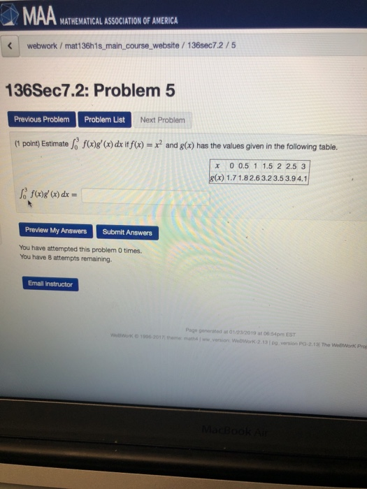 MATHEMATICAL ASSOCIATION OF AMERICA webwork/mat136h1s main_course website/136sec7.2/5 136Sec7.2: Problem 5 Previous ProblemProblem List Next Problem (1 point) Estimate f(x)g (x) dx if(x) = x2 and g(x) has the values given in the following table. x 0 0.5 1 1.5 2 2.5 3 g(x)1.71.8 2.6 3.23.5 3.94.1 Preview My Answers Submit Answers You have attempted this problem 0 times. You have 8 attempts remaining Enall Instructor Page generated at 01/23/2019 at 06:54pm EST hee matha ww WeDWork-2.131po version PG-2.13 The WeBWorK Proj
